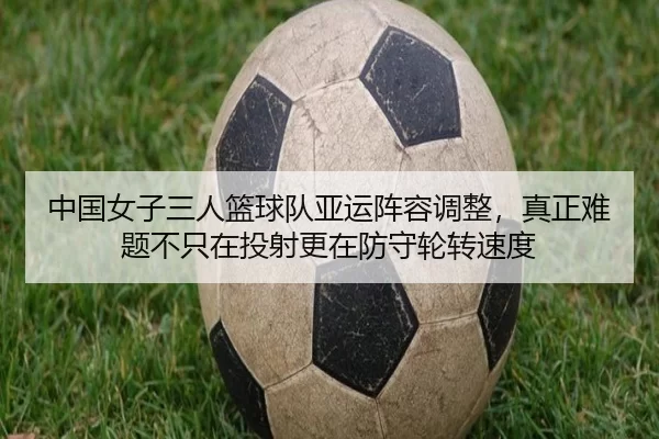 中国女子三人篮球队亚运阵容调整，真正难题不只在投射更在防守轮转速度